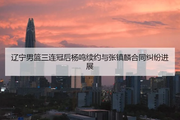 辽宁男篮三连冠后杨鸣续约与张镇麟合同纠纷进展