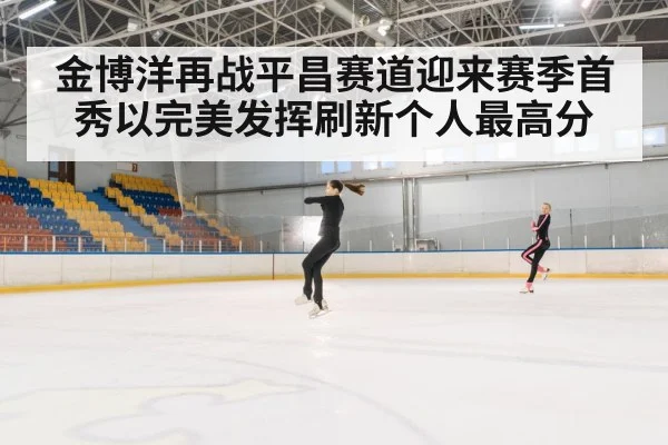 金博洋再战平昌赛道迎来赛季首秀以完美发挥刷新个人最高分